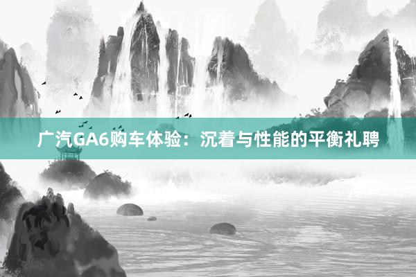 广汽GA6购车体验：沉着与性能的平衡礼聘