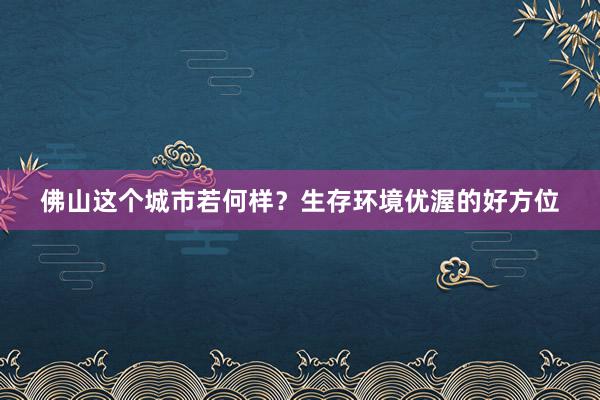 佛山这个城市若何样？生存环境优渥的好方位