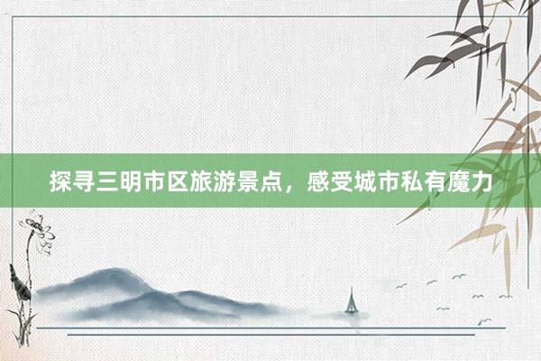 探寻三明市区旅游景点，感受城市私有魔力