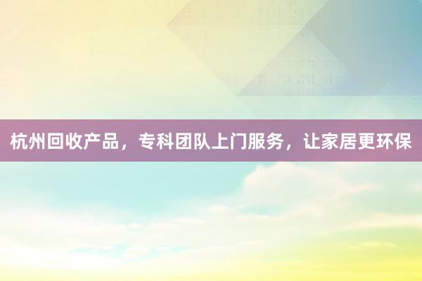 杭州回收产品，专科团队上门服务，让家居更环保